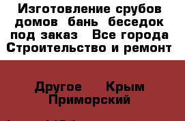 Изготовление срубов домов, бань, беседок под заказ - Все города Строительство и ремонт » Другое   . Крым,Приморский